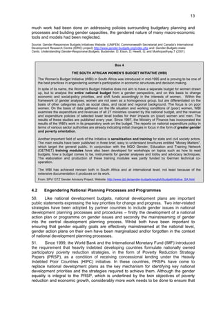 13 
much work had been done on addressing policies surrounding budgetary planning and 
processes and building gender capacities, the gendered nature of many macro-economic 
tools and models had been neglected. 
Source: Gender Responsive Budgets Initiatives Website. (UNIFEM, Commonwealth Secretariat and Canada's International 
Development Research Centre (IDRC) project) http://www.gender-budgets.org/index.php and: Gender Budgets make 
Cents. Understanding Gender-Responsive Budgets. Budelnder, D; Elson, D; Hewitt, G; and Mukhopadhyay,T (2001) 
Box 4 
THE SOUTH AFRICAN WOMEN’S BUDGET INITIATIVE (WBI) 
The Women’s Budget Initiative (WBI) in South Africa was introduced in mid-1995 and is proving to be one of 
the best practices in engendering women’s participation in economic structures and decision making. 
In spite of its name, the Women's Budget Initiative does not aim to have a separate budget for women drawn 
up, but to analyse the entire national budget from a gender perspective, and on this basis to change 
economic and social-policy priorities, and shift funds accordingly in the interests of women. Within the 
framework of gender analyses, women are not seen as a homogenous group, but are differentiated on the 
basis of other categories such as social class, and racial and regional background. The focus is on poor 
women. On the basis of data gathered on the life situation and working conditions of (poor) women, WBI 
examines the expenditure and revenues of all 27 ministries covered by the national budget, and the revenue 
and expenditure policies of selected lower level bodies for their impacts on (poor) women and men. The 
results of these studies are published every year. Since 1997, the Ministry of Finance has incorporated the 
results of the WBI's work in its preparatory work on the budget. The reports on national expenditure policy in 
terms of various sector authorities are already indicating initial changes in focus in the form of greater gender 
and poverty orientation. 
Another important field of work of the Initiative is sensitisation and training for state and civil society actors. 
The main results have been published in three brief, easy to understand brochures entitled "Money Matters", 
which target the general public. In conjunction with the NGO Gender, Education and Training Network 
(GETNET) training modules have also been developed for workshops on topics such as how to read 
budgets, how a budget comes to be, instruments for gender analyses and lobby and advocacy techniques. 
The elaboration and production of these training modules was partly funded by German technical co-operation. 
The WBI has achieved renown both in South Africa and at international level, not least because of the 
extensive documentation it produces on its work. 
From: SPV/ GTZ Gender Advisory Project. Website: http://www.gtz.de/gender-budgets/english/budgetinitiative SA.html 
4.2 Engendering National Planning Processes and Programmes 
50. Like national development budgets, national development plans are important 
public statements expressing the key priorities for change and progress. Two inter-related 
strategies have been adopted by partner countries to include gender issues in national 
development planning processes and procedures – firstly the development of a national 
action plan or programme on gender issues and secondly the mainstreaming of gender 
into the central development planning process. Whilst both have been important to 
ensuring that gender equality goals are effectively mainstreamed at the national level, 
gender action plans on their own have been marginalized and/or forgotten in the context 
of national development planning processes. 
51. Since 1999, the World Bank and the International Monetary Fund (IMF) introduced 
the requirement that heavily indebted developing countries formulate nationally owned 
participatory poverty reduction strategies, in the form of Poverty Reduction Strategy 
Papers (PRSP), as a condition of receiving concessional lending under the Heavily 
Indebted Poor Countries (HIPC) initiative. In these countries, PRSPs have come to 
replace national development plans as the key mechanism for identifying key national 
development priorities and the strategies required to achieve them. Although the gender 
equality is integral to the PRSP, which is underlined by the twin objectives of poverty 
reduction and economic growth, considerably more work needs to be done to ensure that 
 