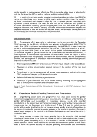 14 
gender equality is mainstreamed effectively. This is currently a key focus of attention for 
both the Bank and the IMF as well as national and international NGOs 
52. In seeking to promote gender equality in national development plans (and PRSPs) 
partner countries have found a number of factors to be important including: the need for 
top level commitment and support – often by one or several gender champions with 
significant political influence; the need for the plan to be underlined and guided by 
accurate information including gender-disaggregated data and indicators and gender 
analytical research; the need to develop concrete, measurable time-bound targets and 
progress indicators at both the macro and sectoral levels; and the need for the plan to be 
linked to adequate resource allocations for implementation. 
The Rwandan PRSP 
53. Considerable effort was made to mainstream gender concerns into the Rwandan 
PRSP process. As the Ministry of Gender and Women in Development (MIGEPROFE) 
noted, “The PRSP provides an exceptional opportunity for MIGEPROF to take forward the 
issues of mainstreaming gender issues into the policies of the government as a whole”. 
Although the final PRSP (2002) is not perfect from a gender mainstreaming point of view 
(for example neglect of gender issues in the privatization and taxation discussions), it 
does represent a considerable improvement on other PRSP’s from the region in which 
gender concerns were not properly considered or mainstreamed into the programming 
process. The development of the PRSP was underlined by a strong participatory process 
and in its final form includes: 
• The incorporation of Ministry of Gender and Women inputs into all sector expenditures 
• Advocacy of ending discrimination against women in the context of the new land 
strategy 
• Commitment to gender desegregate all annual macro-economic indicators including 
GDP, employment/wages, public expenditure data 
• Reform of all laws discriminating against women 
• Promotion of girls education and adult female literacy including sex-disaggregated 
data of primary level enrolment and completion rates 
Source Do Poverty Reduction Papers (PRSPs) Address Gender? A Gender Audit of 2002 PRSPs. Zuckerman, E and 
Garrett, A. 2003. 
4.3 Engendering Sectoral Planning Processes and Programmes 
54. Engendering sector plans and programmes has also been central to gender 
mainstreaming approaches in many partner countries, and provides an understanding of 
gender differences and inequalities in resources, access, needs and potential 
contributions at the sector level so that gender-responsive sector policy frameworks and 
programmes can be developed and implemented. A key first step in mainstreaming 
gender at the sector level is therefore a comprehensive gender analysis of conditions in 
the sector - including for example a gender analysis of the legal and regulatory framework 
as well as an analysis of the constraints and issues facing women and men at the micro or 
household level. 
55. Many partner countries that have recently begun to engender their sectoral 
planning processes have done so in the context of Sector Wide Approaches (SWAPs), 
which have gained increasing support from donors in contrast to the previous project– 
based approach. Whilst much remains to be done to mainstream gender at the sector 
level, a focus on gender equality in sectoral planning mechanisms and instruments 
 