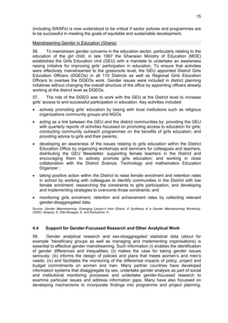 15 
(including SWAPs) is now understood to be critical if sector policies and programmes are 
to be successful in meeting the goals of equitable and sustainable development. 
Mainstreaming Gender in Education (Ghana) 
56. To mainstream gender concerns in the education sector, particularly relating to the 
education of the girl child, in late 1997 the Ghanaian Ministry of Education (MOE) 
established the Girls Education Unit (GEU) with a mandate to undertake an awareness 
raising initiative for improving girls’ participation in education. To ensure that activities 
were effectively mainstreamed to the grassroots level, the GEU appointed District Girls 
Education Officers (DGEOs) in all 110 Districts as well as Regional Girls Education 
Officers to oversee the DGEOs work. Gender issues were included in district planning 
initiatives without changing the overall structure of the office by appointing officers already 
working at the district level as DGEOs. 
57. The role of the DGEO was to work with the GEU at the District level to increase 
girls’ access to and successful participation in education. Key activities included: 
• actively promoting girls’ education by liasing with local institutions such as religious 
organizations community groups and NGOs 
• acting as a link between the GEU and the district communities by: providing the GEU 
with quarterly reports of activities focussed on promoting access to education for girls; 
conducting community outreach programmes on the benefits of girls education; and 
providing advice to girls and their parents; 
• developing an awareness of the issues relating to girls education within the District 
Education Office by organizing workshops and seminars for colleagues and teachers; 
distributing the GEU Newsletter; supporting female teachers in the District and 
encouraging them to actively promote girls education; and working in close 
collaboration with the District Science, Technology and mathematics Education 
Organizer ; 
• taking positive action within the District to raise female enrolment and retention rates 
in school by working with colleagues to identify communities in the District with low 
female enrolment; researching the constraints to girls participation; and developing 
and implementing strategies to overcome those constraints; and 
• monitoring girls enrolment, retention and achievement rates by collecting relevant 
gender-disaggregated data. 
Source: Gender Mainstreaming: Emerging Lesson’s from Ghana. A Synthesis of a Gender Mainstreaming Workshop. 
(2000). Akapulu, E; Ofei-Aboagye, E; and Derbyshire, H. 
4.4 Support for Gender-Focussed Research and Other Analytical Work 
58. Gender analytical research and sex-disaggregated statistical data (about for 
example “beneficiary groups as well as managing and implementing organisations) is 
essential to effective gender mainstreaming. Such information (i) enables the identification 
of gender differences and inequalities; (ii) makes the case for taking gender issues 
seriously; (iii) informs the design of policies and plans that meets women’s and men’s 
needs; (iv) and facilitates the monitoring of the differential impacts of policy, project and 
budget commitments on women and men. Many partner countries have developed 
information systems that disaggregate by sex, undertake gender analysis as part of social 
and institutional monitoring processes and undertake gender-focussed research to 
examine particular issues and address information gaps. Many have also focussed on 
developing mechanisms to incorporate findings into programme and project planning, 
 