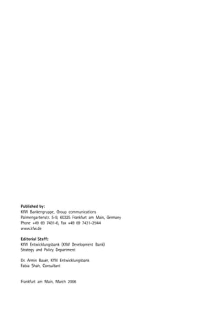Published by: 
KfW Bankengruppe, Group communications 
Palmengartenstr. 5-9, 60325 Frankfurt am Main, Germany 
Phone +49 69 7431-0, Fax +49 69 7431-2944 
www.kfw.de 
Editorial Staff: 
KfW Entwicklungsbank (KfW Development Bank) 
Strategy and Policy Department 
Dr. Armin Bauer, KfW Entwicklungsbank 
Fabia Shah, Consultant 
Frankfurt am Main, March 2006 
 
