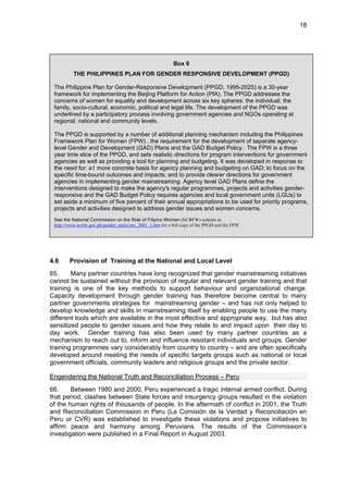 18 
Box 6 
THE PHILIPPINES PLAN FOR GENDER RESPONSIVE DEVELOPMENT (PPGD) 
The Philippine Plan for Gender-Responsive Development (PPGD, 1995-2025) is a 30-year 
framework for implementing the Beijing Platform for Action (PfA). The PPGD addresses the 
concerns of women for equality and development across six key spheres: the individual, the 
family, socio-cultural, economic, political and legal life. The development of the PPGD was 
underlined by a participatory process involving government agencies and NGOs operating at 
regional, national and community levels. 
The PPGD is supported by a number of additional planning mechanism including the Philippines 
Framework Plan for Women (FPW) , the requirement for the development of separate agency-level 
Gender and Development (GAD) Plans and the GAD Budget Policy. The FPW is a three 
year time slice of the PPGD, and sets realistic directions for program interventions for government 
agencies as well as providing a tool for planning and budgeting. It was developed in response to 
the need for: a1 more concrete basis for agency planning and budgeting on GAD; to focus on the 
specific time-bound outcomes and impacts; and to provide clearer directions for government 
agencies in implementing gender mainstreaming. Agency level GAD Plans define the 
interventions designed to make the agency's regular programmes, projects and activities gender-responsive 
and the GAD Budget Policy requires agencies and local government units (LGUs) to 
set aside a minimum of five percent of their annual appropriations to be used for priority programs, 
projects and activities designed to address gender issues and women concerns. 
See the National Commission on the Role of Filipino Women (NCRFW) website at: 
http://www.ncrfw.gov.ph/gender_main/jmc_2001_1.htm for a full copy of the PPGD and the FPW. 
4.6 Provision of Training at the National and Local Level 
65. Many partner countries have long recognized that gender mainstreaming initiatives 
cannot be sustained without the provision of regular and relevant gender training and that 
training is one of the key methods to support behaviour and organizational change. 
Capacity development through gender training has therefore become central to many 
partner governments strategies for mainstreaming gender – and has not only helped to 
develop knowledge and skills in mainstreaming itself by enabling people to use the many 
different tools which are available in the most effective and appropriate way, but has also 
sensitized people to gender issues and how they relate to and impact upon their day to 
day work. Gender training has also been used by many partner countries as a 
mechanism to reach out to, inform and influence resistant individuals and groups. Gender 
training programmes vary considerably from country to country – and are often specifically 
developed around meeting the needs of specific targets groups such as national or local 
government officials, community leaders and religious groups and the private sector. 
Engendering the National Truth and Reconciliation Process – Peru 
66. Between 1980 and 2000, Peru experienced a tragic internal armed conflict. During 
that period, clashes between State forces and insurgency groups resulted in the violation 
of the human rights of thousands of people. In the aftermath of conflict in 2001, the Truth 
and Reconciliation Commission in Peru (La Comisión de la Verdad y Reconciliación en 
Peru or CVR) was established to investigate these violations and propose initiatives to 
affirm peace and harmony among Peruvians. The results of the Commission’s 
investigation were published in a Final Report in August 2003. 
 