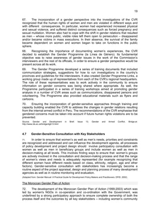 19 
67. The incorporation of a gender perspective into the investigations of the CVR 
recognized that the human rights of women and men are violated in different ways and 
with different consequences. In particular, women had experienced increased physical 
and sexual violence, and suffered distinct consequences such as forced pregnancy and 
sexual mutilation. Women also had to cope with the shift in gender relations that resulted 
as men – whose more public, visible roles left them open to persecution – disappeared 
and/or became victims in mass executions. In their absence, the survival of the family 
became dependent on women and women began to take on functions in the public 
sphere. 
68. Recognising the importance of documenting women’s experiences, the CVR 
decided to establish the Gender Programme (la Línea de Género). Its fundamental 
objective was to raise awareness of gender issues in the work of the Commission’s 
interviewers and the rest of its officials, in order to ensure a gender perspective would be 
present across all its work. 
69. The Gender Programme developed a series of training documents that included 
communication strategies, suggestions for how to run investigations in the country’s 
provinces and guidelines for the interviewers. It also created Gender Programme Links, a 
working group made up of representatives from each of the CVR’s regional headquarters. 
The role of these representatives was to work actively in the community to ensure 
information on gender concerns was being shared where appropriate. As well, the 
Programme participated in a series of training workshops aimed at promoting gender 
analysis in a number of CVR areas such as communications, disappeared persons and 
volunteering. The Programme also provided educational materials such as flyers and 
cartoons. 
70. Ensuring the incorporation of gender-sensitive approaches through training and 
capacity building enabled the CVR to address the changes in gender relations resulting 
from the internal armed conflict in Peru. The recommendations of the CVR emphasise that 
gendered concerns must be taken into account if future human rights violations are to be 
prevented. 
Source; Gender and Development in Brief. Issue 13, Gender and Armed Conflict. Bridge.at: 
http://www.ids.ac.uk/bridge/dgb13.html 
4.7 Gender-Sensitive Consultation with Key Stakeholders 
71. In order to ensure that women’s as well as men’s needs, priorities and constraints 
are recognized and addressed and can influence the development agenda, all processes 
of policy development and project design should involve participatory consultation with 
women as well as men in beneficiary groups and include women as well as men in 
decision-making at all levels. This involves finding ways to ensure that: women’s groups 
are actively involved in the consultation and decision-making process and that the range 
of women’s views and needs is adequately represented (for example recognizing that 
different women have different needs based on class, ethnicity, religion, age and other 
factors). Gender-sensitive consultation with stakeholders has increasingly become a 
routine aspect of the project appraisal, design and planning process of many development 
agencies as well as in routine monitoring and evaluation. 
(Adapted from: Gender Manual: A Practical Guide for Development Policy Makers and Practitioners. DFID, 2002) 
The Moroccan Gender Plan of Action 
72. The development of the Moroccan Gender Plan of Action (1999-2003) which was 
led by women's NGOs in co-operation and co-ordination with the Government, was 
underlined by a strong participatory approach to ensure complete ownership of both the 
process itself and the outcomes by all key stakeholders – including women’s community 
 