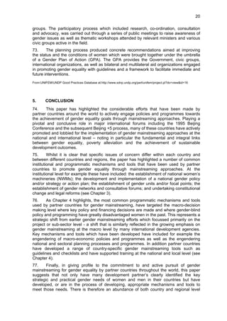 20 
groups. The participatory process which included research, co-ordination, consultation 
and advocacy, was carried out through a series of public meetings to raise awareness of 
gender issues as well as thematic workshops attended by relevant ministers and various 
civic groups active in the field. 
73. The planning process produced concrete recommendations aimed at improving 
the status and the conditions of women which were brought together under the umbrella 
of a Gender Plan of Action (GPA). The GPA provides the Government, civic groups, 
international organizations, as well as bilateral and multilateral aid organizations engaged 
in promoting gender equality with guidelines and a framework to facilitate immediate and 
future interventions. 
From:UNIFEM/UNDP Good Practices Database at:http://www.sdnp.undp.org/perl/unifem/project.pl?do=view&id=16 
5. CONCLUSION 
74. This paper has highlighted the considerable efforts that have been made by 
partner countries around the world to actively engage policies and programmes towards 
the achievement of gender equality goals through mainstreaming approaches. Playing a 
pivotal and conclusive role in major international forums including the 1995 Beijing 
Conference and the subsequent Beijing +5 process, many of these countries have actively 
promoted and lobbied for the implementation of gender mainstreaming approaches at the 
national and international level – noting in particular the fundamental and integral links 
between gender equality, poverty alleviation and the achievement of sustainable 
development outcomes. 
75. Whilst it is clear that specific issues of concern differ within each country and 
between different countries and regions, the paper has highlighted a number of common 
institutional and programmatic mechanisms and tools that have been used by partner 
countries to promote gender equality through mainstreaming approaches. At the 
institutional level for example these have included: the establishment of national women’s 
machineries (NWMs); the development and implementation of a national gender policy 
and/or strategy or action plan; the establishment of gender units and/or focal points; the 
establishment of gender networks and consultative forums; and undertaking constitutional 
change and legal reforms (see Chapter 3). 
76. As Chapter 4 highlights, the most common programmatic mechanisms and tools 
used by partner countries for gender mainstreaming, have targeted the macro-decision 
making level where key policy and financing decisions are made and where gender-blind 
policy and programming have greatly disadvantaged women in the past. This represents a 
strategic shift from earlier gender mainstreaming efforts which focussed primarily on the 
project or sub-sector level - a shift that is similarly reflected in the growing emphasis on 
gender mainstreaming at the macro level by many international development agencies. 
Key mechanisms and tools which have been developed have included for example the 
engendering of macro-economic policies and programmes as well as the engendering 
national and sectoral planning processes and programmes. In addition partner countries 
have developed a range of country-specific gender mainstreaming tools such as 
guidelines and checklists and have supported training at the national and local level (see 
Chapter 4). 
77. Finally, in giving profile to the commitment to and active pursuit of gender 
mainstreaming for gender equality by partner countries throughout the world, this paper 
suggests that not only have many development partner’s clearly identified the key 
strategic and practical gender needs of women and men in their countries but have 
developed, or are in the process of developing, appropriate mechanisms and tools to 
meet those needs. There is therefore an abundance of both country and regional level 
 