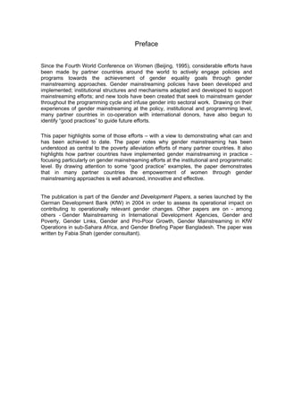 Preface 
Since the Fourth World Conference on Women (Beijing, 1995), considerable efforts have 
been made by partner countries around the world to actively engage policies and 
programs towards the achievement of gender equality goals through gender 
mainstreaming approaches. Gender mainstreaming policies have been developed and 
implemented; institutional structures and mechanisms adapted and developed to support 
mainstreaming efforts; and new tools have been created that seek to mainstream gender 
throughout the programming cycle and infuse gender into sectoral work. Drawing on their 
experiences of gender mainstreaming at the policy, institutional and programming level, 
many partner countries in co-operation with international donors, have also begun to 
identify “good practices” to guide future efforts. 
This paper highlights some of those efforts – with a view to demonstrating what can and 
has been achieved to date. The paper notes why gender mainstreaming has been 
understood as central to the poverty alleviation efforts of many partner countries. It also 
highlights how partner countries have implemented gender mainstreaming in practice - 
focusing particularly on gender mainstreaming efforts at the institutional and programmatic 
level. By drawing attention to some “good practice” examples, the paper demonstrates 
that in many partner countries the empowerment of women through gender 
mainstreaming approaches is well advanced, innovative and effective. 
The publication is part of the Gender and Development Papers, a series launched by the 
German Development Bank (KfW) in 2004 in order to assess its operational impact on 
contributing to operationally relevant gender changes. Other papers are on - among 
others - Gender Mainstreaming in International Development Agencies, Gender and 
Poverty, Gender Links, Gender and Pro-Poor Growth, Gender Mainstreaming in KfW 
Operations in sub-Sahara Africa, and Gender Briefing Paper Bangladesh. The paper was 
written by Fabia Shah (gender consultant). 
 