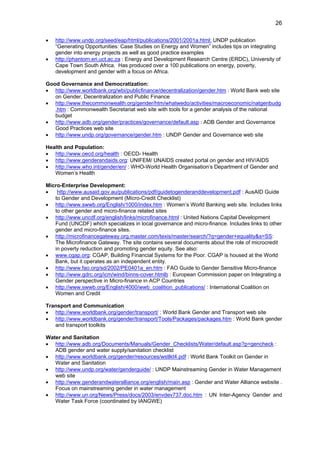26 
• http://www.undp.org/seed/eap/html/publications/2001/2001a.html: UNDP publication 
“Generating Opportunities: Case Studies on Energy and Women” includes tips on integrating 
gender into energy projects as well as good practice examples 
• http://phantom.eri.uct.ac.za : Energy and Development Research Centre (ERDC), University of 
Cape Town South Africa. Has produced over a 100 publications on energy, poverty, 
development and gender with a focus on Africa. 
Good Governance and Democratization: 
• http://www.worldbank.org/wbi/publicfinance/decentralization/gender.htm : World Bank web site 
on Gender, Decentralization and Public Finance 
• http://www.thecommonwealth.org/gender/htm/whatwedo/activities/macroeconomic/natgenbudg 
.htm : Commonwealth Secretariat web site with tools for a gender analysis of the national 
budget 
• http://www.adb.org/gender/practices/governance/default.asp : ADB Gender and Governance 
Good Practices web site 
• http://www.undp.org/governance/gender.htm : UNDP Gender and Governance web site 
Health and Population: 
• http://www.oecd.org/health : OECD- Health 
• http://www.genderandaids.org: UNIFEM/ UNAIDS created portal on gender and HIV/AIDS 
• http://www.who.int/gender/en/ : WHO-World Health Organisation’s Department of Gender and 
Women’s Health 
Micro-Enterprise Development: 
• http://www.ausaid.gov.au/publications/pdf/guidetogenderanddevelopment.pdf : AusAID Guide 
to Gender and Development (Micro-Credit Checklist) 
• http://www.swwb.org/English/1000/index.htm : Women’s World Banking web site. Includes links 
to other gender and micro-finance related sites 
• http://www.uncdf.org/english/links/microfinance.html : United Nations Capital Development 
Fund (UNCDF) which specializes in local governance and micro-finance. Includes links to other 
gender and micro-finance sites. 
• http://microfinancegateway.org.master.com/texis/master/search/?q=gender+equality&s=SS: 
The Microfinance Gateway. The site contains several documents about the role of microcredit 
in poverty reduction and promoting gender equity. See also: 
• www.cgap.org: CGAP, Building Financial Systems for the Poor. CGAP is housed at the World 
Bank, but it operates as an independent entity. 
• http://www.fao.org/sd/2002/PE0401a_en.htm : FAO Guide to Gender Sensitive Micro-finance 
• http://www.gdrc.org/icm/wind/binns-cover.htmlb : European Commission paper on Integrating a 
Gender perspective in Micro-finance in ACP Countries 
• http://www.swwb.org/English/4000/wwb_coalition_publications/ : International Coalition on 
Women and Credit 
Transport and Communication 
• http://www.worldbank.org/gender/transport/ : World Bank Gender and Transport web site 
• http://www.worldbank.org/gender/transport/Tools/Packages/packages.htm : World Bank gender 
and transport toolkits 
Water and Sanitation 
• http://www.adb.org/Documents/Manuals/Gender_Checklists/Water/default.asp?p=gencheck : 
ADB gender and water supply/sanitation checklist 
• http://www.worldbank.org/gender/resources/wstlkt4.pdf : World Bank Toolkit on Gender in 
Water and Sanitation 
• http://www.undp.org/water/genderguide/ : UNDP Mainstreaming Gender in Water Management 
web site 
• http://www.genderandwateralliance.org/english/main.asp : Gender and Water Alliance website . 
Focus on mainstreaming gender in water management 
• http://www.un.org/News/Press/docs/2003/envdev737.doc.htm : UN Inter-Agency Gender and 
Water Task Force (coordinated by IANGWE) 
