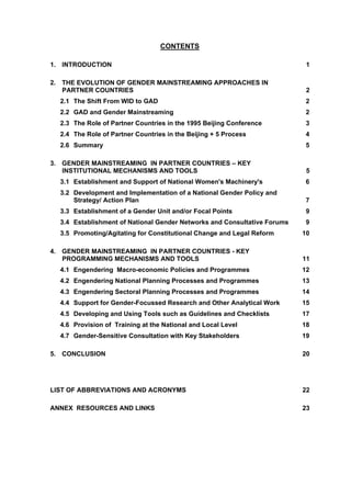 CONTENTS 
1. INTRODUCTION 1 
2. THE EVOLUTION OF GENDER MAINSTREAMING APPROACHES IN 
PARTNER COUNTRIES 2 
2.1 The Shift From WID to GAD 2 
2.2 GAD and Gender Mainstreaming 2 
2.3 The Role of Partner Countries in the 1995 Beijing Conference 3 
2.4 The Role of Partner Countries in the Beijing + 5 Process 4 
2.6 Summary 5 
3. GENDER MAINSTREAMING IN PARTNER COUNTRIES – KEY 
INSTITUTIONAL MECHANISMS AND TOOLS 5 
3.1 Establishment and Support of National Women's Machinery's 6 
3.2 Development and Implementation of a National Gender Policy and 
Strategy/ Action Plan 7 
3.3 Establishment of a Gender Unit and/or Focal Points 9 
3.4 Establishment of National Gender Networks and Consultative Forums 9 
3.5 Promoting/Agitating for Constitutional Change and Legal Reform 10 
4. GENDER MAINSTREAMING IN PARTNER COUNTRIES - KEY 
PROGRAMMING MECHANISMS AND TOOLS 11 
4.1 Engendering Macro-economic Policies and Programmes 12 
4.2 Engendering National Planning Processes and Programmes 13 
4.3 Engendering Sectoral Planning Processes and Programmes 14 
4.4 Support for Gender-Focussed Research and Other Analytical Work 15 
4.5 Developing and Using Tools such as Guidelines and Checklists 17 
4.6 Provision of Training at the National and Local Level 18 
4.7 Gender-Sensitive Consultation with Key Stakeholders 19 
5. CONCLUSION 20 
LIST OF ABBREVIATIONS AND ACRONYMS 22 
ANNEX RESOURCES AND LINKS 23 
 