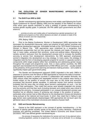 2 
2. THE EVOLUTION OF GENDER MAINSTREAMING APPROACHES IN 
PARTNER COUNTRIES 
2.1 The Shift From WID to GAD 
5. Gender mainstreaming approaches became more widely used following the Fourth 
World Conference for Women (Beijing 1995) and the adoption of the Platform for Action 
(PfA) which gave specific emphasis to using a strategy of gender mainstreaming to 
achieve gender equality goals. In particular, the PfA called upon governments and other 
actors to: 
“….promote an active and visible policy of mainstreaming a gender perspective in all 
policies and programs so that, before decisions are taken, an analysis is made of the 
effects of women and men respectively.” 
(PfA, Beijing 1995) 
6. Prior to the Beijing Conference, Women in Development (WID) approaches had 
dominated the development discourse, policy and practice of both partner countries and 
international development agencies. Articulated formally at the 1975 World Conference of 
Women in Mexico City, WID approaches were underlined by a recognition that 
development programmes had not only ignored the interests and needs of women but 
had, in many cases, worsened their economic, social and political status. Attempting to 
remedy women’s exclusion from the development process and to increase the benefits 
accruing to women from development interventions, the WID approach emphasized 
women’s integration into development as a key strategy. In many cases, this strategy of 
integration took the form of developing separate projects for women or separate women’s 
components within larger projects rather than considering and addressing gender issues 
throughout the project and programme cycle. And, in many partner countries, the WID 
approach was translated into the establishment of WID Offices and Units – usually located 
at the periphery of the government planning and decision-making process – and unable to 
significantly impact upon government policy. 
7. The Gender and Development approach (GAD) originated in the early 1980’s in 
response to concerns over the failure of WID approaches to improve the status of women. 
Spearheaded by women in partner countries in collaboration with western feminists, the 
GAD critique noted that targeted and segregated women’s only projects were having a 
limited impact on the position of women and even less on the social and economic 
processes that structure gender equalities. In particular women from partner countries 
protested that the issue was not simply about women’s participation as such – but the 
terms of their participation. They noted that women were already integrated into society 
and the economy and that their work (including domestic and unpaid work) was critical to 
sustaining the economy. Increased participation in an unequal development process was 
therefore not an effective means of achieving real change in the position of women – 
particularly when women had so little influence on the development choices and directions 
being pursued at the national and local levels. In short, they noted that in failing to ask 
why women were systematically disadvantaged, WID approaches did not touch upon the 
gendered nature of the mainstream structures and relations of power itself. 
2.2 GAD and Gender Mainstreaming 
8. Central to the GAD approach is the concept of gender mainstreaming – or the 
process of placing gender equality issues at the centre of policy decisions, institutional 
practices and planning processes. The United Nation’s Economic and Social Council 
(ECOSOC 1997) has defined gender mainstreaming as: 
…….the process of assessing the implications for women and men of any planned action, 
including legislation, policies or programmes, in all areas and at all levels. It is a strategy 
 