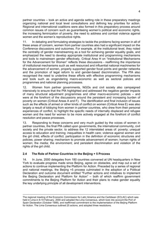 4 
partner countries – took an active and agenda setting role in these preparatory meetings 
organizing national and local level consultations and defining key priorities for action. 
Regional and international coalitions were also formed in this preparatory process around 
common issues of concern such as guaranteeing women’s political and economic rights, 
the increasing feminization of poverty, the need to address and combat violence against 
women and the women’s reproductive rights. 
11. In debating and formulating strategies to tackle the problems facing women in all of 
these areas of concern, women from partner countries also had a significant impact on the 
Conference discussions and outcomes. For example, at the institutional level, they noted 
the centrality of gender mainstreaming as a tool for achieving gender equality goals, and 
emphasized the need to develop appropriate institutional and programming mechanisms 
and tools to mainstream gender effectively. Critical Area H on “Institutional Mechanisms 
for the Advancement for Women” reflects these discussions - reaffirming the importance 
of institutional mechanisms such as well resourced and influential national machineries for 
the advancement of women, properly supported gender focal points and gender networks 
and the promotion of legal reform to end gender-based discrimination. The PfA also 
recognised the need to underline these efforts with effective programming mechanisms 
and tools such as engendering macro-economic as well as sectoral policies and 
programmes and national planning processes. 
12. Women from partner governments, NGOs and civil society also campaigned 
intensively to ensure that the PfA highlighted and addressed the negative gender impacts 
of many structural adjustment programmes and other macro-economic policies – and 
were at the forefront of the discussions around the persistent and increasing burden of 
poverty on women (Critical Areas A and F). The identification and final inclusion of issues 
such as the effects of armed or other kinds of conflict on women (Critical Area E) was also 
largely a result of lobbying from women in partner countries, who drew from their personal 
experiences of conflict, to highlight the specific needs of internally displaced and refugee 
women and the need for women to be more actively engaged at the forefront of conflict 
resolution and peace processes. 
13. Responding to these concerns and very much guided by the voices of women in 
partner countries, the final PfA called upon governments, the international community, civil 
society and the private sector, to address the 12 interrelated areas of: poverty; unequal 
access to education and training; inequalities in health care; violence against women and 
the girl child, effects of conflict; participation in the definition of economic structures and 
policies; power sharing; mechanism to promote advancement of women; human rights of 
women; the media; the environment; and persistent discrimination and violation of the 
rights of the girl child. 
2.4 The Role of Partner Countries in the Beijing + 5 Process 
14. In June, 2000 delegates from 180 countries convened at UN headquarters in New 
York to evaluate progress made since Beijing, agree on obstacles, and map out a set of 
actions to continue implementing the Platform for Action. Preceded by a series of regional 
and national meetings, the Beijing +5 process culminated in the adoption of a Political 
Declaration and outcome document entitled "Further actions and initiatives to implement 
the Beijing Declaration and Platform for Action” – both of which reaffirm government 
commitments to the Beijing Platform for Action and their plans to make gender equality 
the key underlying principle of all development interventions. 
The regional meeting of the Economic Commission for Latin America and the Caribbean (ECLAC) which was 
held in Lima in 8-10 February, 2000 and adopted the Lima Consensus, which took into account the Port of 
Spain Declaration (October 1999), and reaffirmed commitment to the implementation of the Beijing Platform 
for Action. The Lima Consensus outlined 25 actions, and adopted three resolutions. 
 