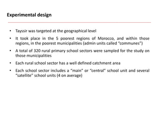 Experimental design
• Tayssir was targeted at the geographical level
• It took place in the 5 poorest regions of Morocco, and within those
regions, in the poorest municipalities (admin units called “communes”)
• A total of 320 rural primary school sectors were sampled for the study on
those municipalities
• Each rural school sector has a well defined catchment area
• Each school sector includes a “main” or “central” school unit and several
“satellite” school units (4 on average)
 
