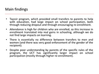 Main findings
• Tayssir program, which provided small transfers to parents to help
with education, had large impact on school participation, both
through reducing dropout and through encouraging re-enrollment.
• Attendance is high for children who are enrolled, so this increase in
enrollment translated into real gains in schooling, although we do
not find large impacts on learning.
• There is essentially no difference between transfers to men and
women (and there was very good enforcement of the gender of the
recipient).
• Despite poor understanding by parents of the specific rules of the
program, the UCT has significantly larger impact on school
participation (mostly through higher re-enrollment).
 