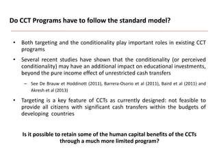 Do CCT Programs have to follow the standard model?
• Both targeting and the conditionality play important roles in existing CCT
programs
• Several recent studies have shown that the conditionality (or perceived
conditionality) may have an additional impact on educational investments,
beyond the pure income effect of unrestricted cash transfers
– See De Brauw et Hoddinott (2011), Barrera-Osorio et al (2011), Baird et al (2011) and
Akresh et al (2013)
• Targeting is a key feature of CCTs as currently designed: not feasible to
provide all citizens with significant cash transfers within the budgets of
developing countries
Is it possible to retain some of the human capital benefits of the CCTs
through a much more limited program?
 
