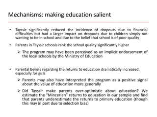 Mechanisms: making education salient
• Tayssir significantly reduced the incidence of dropouts due to financial
difficulties but had a larger impact on dropouts due to children simply not
wanting to be in school and due to the belief that school is of poor quality
• Parents in Tayssir schools rank the school quality significantly higher
 The program may have been perceived as an implicit endorsement of
the local schools by the Ministry of Education
• Parental beliefs regarding the returns to education dramatically increased,
especially for girls
 Parents may also have interpreted the program as a positive signal
about the value of education more generally
 Did Tayssir make parents over-optimistic about education? We
estimate the “Mincerian” returns to education in our sample and find
that parents underestimate the returns to primary education (though
this may in part due to selection bias)
 