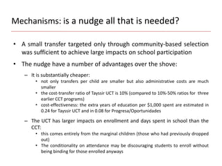 Mechanisms: is a nudge all that is needed?
• A small transfer targeted only through community-based selection
was sufficient to achieve large impacts on school participation
• The nudge have a number of advantages over the shove:
– It is substantially cheaper:
• not only transfers per child are smaller but also administrative costs are much
smaller
• the cost-transfer ratio of Tayssir UCT is 10% (compared to 10%-50% ratios for three
earlier CCT programs)
• cost-effectiveness: the extra years of education per $1,000 spent are estimated in
0.24 for Tayssir UCT and in 0.08 for Progresa/Oportunidades
– The UCT has larger impacts on enrollment and days spent in school than the
CCT:
• this comes entirely from the marginal children (those who had previously dropped
out)
• The conditionality on attendance may be discouraging students to enroll without
being binding for those enrolled anyways
 