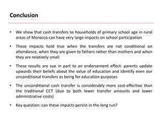 Conclusion
• We show that cash transfers to households of primary school age in rural
areas of Morocco can have very large impacts on school participation
• These impacts hold true when the transfers are not conditional on
attendance, when they are given to fathers rather than mothers and when
they are relatively small
• These results are sue in part to an endorsement effect: parents update
upwards their beliefs about the value of education and identify even our
unconditional transfers as being for education purposes
• The unconditional cash transfer is considerably more cost-effective than
the traditional CCT (due to both lower transfer amounts and lower
administrative costs)
• Key question: can these impacts persist in the long run?
 