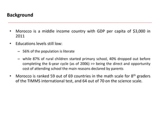 Background
• Morocco is a middle income country with GDP per capita of $3,000 in
2011
• Educations levels still low:
– 56% of the population is literate
– while 87% of rural children started primary school, 40% dropped out before
completing the 6-year cycle (as of 2006) >> being the direct and opportunity
cost of attending school the main reasons declared by parents
• Morocco is ranked 59 out of 69 countries in the math scale for 8th graders
of the TIMMS international test, and 64 out of 70 on the science scale.
 