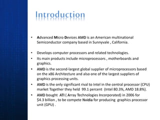 • Advanced Micro Devices AMD is an American multinational
Semiconductor company based in Sunnyvale , California.
• Develops computer processors and related technologies.
• Its main products include microprocessors , motherboards and
graphics.
• AMD is the second-largest global supplier of microprocessors based
on the x86 Architecture and also one of the largest suppliers of
graphics processing units.
• AMD is the only significant rival to Intel in the central processor (CPU)
market Together they held 99.1 percent (Intel 80.3%, AMD 18.8%).
• AMD bought ATI ( Array Technologies Incorporated) in 2006 for
$4.3 billion , to be compete Nvidia for producing graphics processor
unit (GPU) .
 