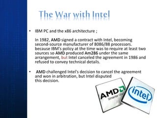 • IBM PC and the x86 architecture ;
In 1982, AMD signed a contract with Intel, becoming
second-source manufacturer of 8086/88 processors.
because IBM's policy at the time was to require at least two
sources so AMD produced Am286 under the same
arrangement, but Intel canceled the agreement in 1986 and
refused to convey technical details.
• AMD challenged Intel's decision to cancel the agreement
and won in arbitration, but Intel disputed
this decision.
 