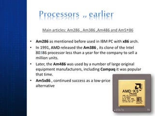 Main articles: Am286 , Am386 ,Am486 and Am5×86
• Am286 as mentioned before used in IBM PC with x86 arch.
• In 1991, AMD released the Am386 , its clone of the Intel
80386 processor less than a year for the company to sell a
million units.
• Later, the Am486 was used by a number of large original
equipment manufacturers, including Compaq it was popular
that time.
• Am5x86 , continued success as a low-price
alternative
 