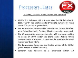 AMD K5, AMD K6, Athlon, Duron, and Sempron
• AMD's first in-house x86 processor was the K5, launched in
1996. The "K" was a reference to Kryptonite numeral "5" refers
to the fifth processor generation.
• The K6 processor, introduced in 1997.variants such as K6-3/450
were faster than Intel's Pentium II (sixth generation processor).
• The K7 was AMD's seventh-generation x86 processor, making
its debut on 1999, under the brand name Athlon. Unlike
previous AMD processors, it could not be used on the same
motherboards as Intel's.
• The Duron was a lower-cost and limited version of the Athlon
(64KB instead of 256KB L2 cache).
• Sempron was released as a lower-cost Athlon XP.
 