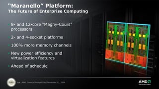 “Maranello” Platform:
The Future of Enterprise Computing


 8- and 12-core “Magny-Cours”
  processors

 2- and 4-socket platforms

 100% more memory channels

 New power efficiency and
  virtualization features

 Ahead of schedule


    16 | AMD Financial Analyst Day| November 11, 2009
 