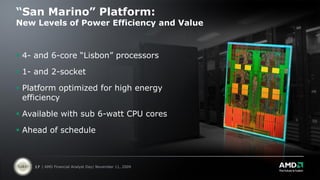 “San Marino” Platform:
New Levels of Power Efficiency and Value



 4- and 6-core “Lisbon” processors

 1- and 2-socket

 Platform optimized for high energy
  efficiency

 Available with sub 6-watt CPU cores

 Ahead of schedule



    17 | AMD Financial Analyst Day| November 11, 2009
 