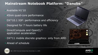 Mainstream Notebook Platform: "Danube”

 Available H1’10

 45nm quad-core performance

 DX®10.1 IGP: performance and efficiency

 Designed for 7 hours battery life

 DirectCompute and OpenCLTM
  application acceleration

 DX®11 mobile discrete graphics: only from AMD

 Ahead of schedule


    24 | AMD Financial Analyst Day| November 11, 2009
 