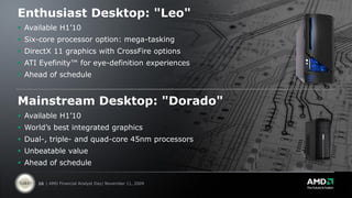 Enthusiast Desktop: "Leo"
 Available H1’10
 Six-core processor option: mega-tasking
 DirectX 11 graphics with CrossFire options
 ATI Eyefinity™ for eye-definition experiences
 Ahead of schedule


Mainstream Desktop: "Dorado"
 Available H1’10
 World’s best integrated graphics
 Dual-, triple- and quad-core 45nm processors
 Unbeatable value
 Ahead of schedule

     26 | AMD Financial Analyst Day| November 11, 2009
 