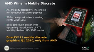 AMD Wins in Mobile Discrete

 ATI Mobility Radeon™: #1 choice
  for notebook discrete graphics

 200+ design wins from leading
  OEMs worldwide

 Best gets even better with
  upcoming introduction of ATI
  Mobility Radeon HD 5000 series


 DirectX® 11 mobile discrete
 graphics: Q1 2010, only from AMD

    35 | AMD Financial Analyst Day| November 11, 2009
 