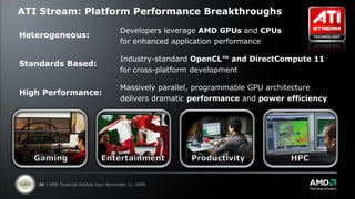 ATI Stream: Platform Performance Breakthroughs
                                        Developers leverage AMD GPUs and CPUs
Heterogeneous:
                                        for enhanced application performance

                                        Industry-standard OpenCL™ and DirectCompute 11
Standards Based:
                                        for cross-platform development

                                        Massively parallel, programmable GPU architecture
High Performance:
                                        delivers dramatic performance and power efficiency




   38 | AMD Financial Analyst Day| November 11, 2009
 
