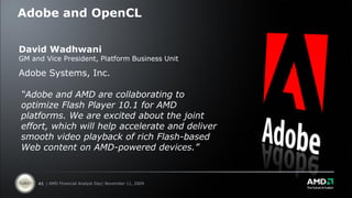 Adobe and OpenCL


David Wadhwani
GM and Vice President, Platform Business Unit

Adobe Systems, Inc.

“Adobe and AMD are collaborating to
optimize Flash Player 10.1 for AMD
platforms. We are excited about the joint
effort, which will help accelerate and deliver
smooth video playback of rich Flash-based
Web content on AMD-powered devices.”


     41 | AMD Financial Analyst Day| November 11, 2009
 