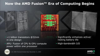Now the AMD Fusion™ Era of Computing Begins




 ~1 billion transistors @32nm                            Significantly enhances active/
  in one design                                            resting battery life
 APU: Fusion of CPU & GPU compute                        High-bandwidth I/O
  power within one processor

      4 | AMD Financial Analyst Day| November 11, 2009
 