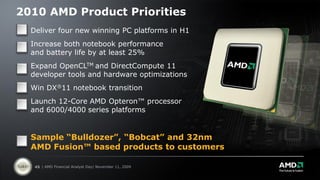 2010 AMD Product Priorities
  Deliver four new winning PC platforms in H1
  Increase both notebook performance
  and battery life by at least 25%
  Expand OpenCLTM and DirectCompute 11
  developer tools and hardware optimizations
  Win DX®11 notebook transition
  Launch 12-Core AMD Opteron™ processor
  and 6000/4000 series platforms


  Sample “Bulldozer”, “Bobcat” and 32nm
  AMD Fusion™ based products to customers

   45 | AMD Financial Analyst Day| November 11, 2009
 