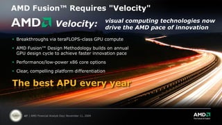 AMD Fusion™ Requires "Velocity"
                                                         visual computing technologies now
                           Velocity:                     drive the AMD pace of innovation

 Breakthroughs via teraFLOPS-class GPU compute

 AMD Fusion™ Design Methodology builds on annual
  GPU design cycle to achieve faster innovation pace

 Performance/low-power x86 core options

 Clear, compelling platform differentiation


The best APU every year


     47 | AMD Financial Analyst Day| November 11, 2009
 