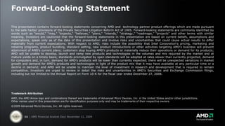 Forward-Looking Statement

This presentation contains forward-looking statements concerning AMD and technology partner product offerings which are made pursuant
to the safe harbor provisions of the Private Securities Litigation Reform Act of 1995. Forward-looking statements are commonly identified by
words such as "would," "may," "expects," "believes," "plans," "intends," “strategy,” “roadmaps,” "projects" and other terms with similar
meaning. Investors are cautioned that the forward-looking statements in this presentation are based on current beliefs, assumptions and
expectations, speak only as of the date of this presentation and involve risks and uncertainties that could cause actual results to differ
materially from current expectations. With respect to AMD, risks include the possibility that Intel Corporation's pricing, marketing and
rebating programs, product bundling, standard setting, new product introductions or other activities targeting AMD's business will prevent
attainment of AMD's current plans; customers stop buying AMD’s products or materially reduce their operations or demand for its products;
AMD will be unable to develop, launch and ramp new products and technologies in the volumes and mix required by the market and at
mature yields on a timely basis; standards promulgated by open standards will be adopted at rates slower than currently projected, demand
for computers and, in turn, demand for AMD’s products will be lower than currently expected; there will be unexpected variations in market
growth and demand for AMD’s products and technologies in light of the product mix that it may have available at any particular time or a
decline in demand; and AMD will be unable to maintain the level of investment in research and development that is required to remain
competitive. Investors are urged to review in detail the risks and uncertainties in AMD’s Securities and Exchange Commission filings,
including but not limited to the Annual Report on Form 10-K for the fiscal year ended December 27, 2008.




Trademark Attribution
AMD, the AMD Arrow logo and combinations thereof are trademarks of Advanced Micro Devices, Inc. in the United States and/or other jurisdictions.
Other names used in this presentation are for identification purposes only and may be trademarks of their respective owners.
©2009 Advanced Micro Devices, Inc. All rights reserved.



          50 | AMD Financial Analyst Day| November 11, 2009
 