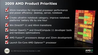 2009 AMD Product Priorities
  45nm transition for improved processor performance
  and power efficiency: desktop, server, notebook

  Create ultrathin notebook category; improve notebook
  platforms’ battery life by one hour

  Win DirectX® 11 and 40nm transitions

  Deliver OpenCL™ and DirectCompute 11 developer tools
  and hardware optimizations

  AMD Fusion™ processors design and 32nm development

  Launch Six-Core AMD Opteron™ processor


   6 | AMD Financial Analyst Day| November 11, 2009
 