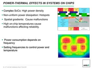 10 | 9th Intl. SoC Conference| Nov 2nd,3rd, 2011
POWER-THERMAL EFFECTS IN SYSTEMS ON CHIPS
¡ Local failures !
Part not working
 Complex SoCs: High power density
 Non-uniform power dissipation: Hotspots
 Spatial gradients: Cause malfunctions
 High on-chip temperatures cause
malfunctions affecting reliability.
 Power consumption depends on
frequency
 Setting frequencies to control power and
temperature
 