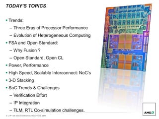 2 | 9th Intl. SoC Conference| Nov 2nd,3rd, 2011
TODAY’S TOPICS
 Trends:
– Three Eras of Processor Performance
– Evolution of Heterogeneous Computing
 FSA and Open Standard:
– Why Fusion ?
– Open Standard, Open CL
 Power, Performance
 High Speed, Scalable Interconnect: NoC’s
 3-D Stacking
 SoC Trends & Challenges
– Verification Effort
– IP Integration
– TLM, RTL Co-simulation challenges.
 
