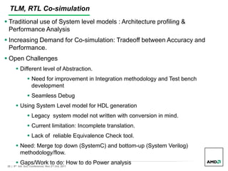 28 | 9th Intl. SoC Conference| Nov 2nd,3rd, 2011
TLM, RTL Co-simulation
 Traditional use of System level models : Architecture profiling &
Performance Analysis
 Increasing Demand for Co-simulation: Tradeoff between Accuracy and
Performance.
 Open Challenges
 Different level of Abstraction.
 Need for improvement in Integration methodology and Test bench
development
 Seamless Debug and Coverage methodology.
 Using System Level model for HDL generation
 Legacy system model not written with conversion in mind.
 Current limitation: Incomplete translation.
 Lack of reliable Equivalence Check tool.
 Need: Merge top down (SystemC) and bottom-up (System Verilog)
methodology/flow.
 Gaps/Work to do: How to do Power analysis
 