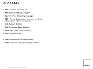 31 | 9th Intl. SoC Conference| Nov 2nd,3rd, 2011
GLOSSARY
 GPU – Graphics processing unit
 APU: Accelerated Processing Unit
 Open CL: Open Computing Language
 TDP – Thermal Design power – a measure of a design
infrastructure’s ability to cool a device
 NoC: Network On Chip
 TLM: Transaction Level Modeling
 Turbo Core – AMD boost mechanism
 QoS: Quality of Service
 UVM: Universal Verification Methodology
 UCIS: Unified Coverage Interoperability Standard
 