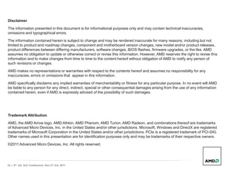 33 | 9th Intl. SoC Conference| Nov 2nd,3rd, 2011
Disclaimer
The information presented in this document is for informational purposes only and may contain technical inaccuracies,
omissions and typographical errors.
The information contained herein is subject to change and may be rendered inaccurate for many reasons, including but not
limited to product and roadmap changes, component and motherboard version changes, new model and/or product releases,
product differences between differing manufacturers, software changes, BIOS flashes, firmware upgrades, or the like. AMD
assumes no obligation to update or otherwise correct or revise this information. However, AMD reserves the right to revise this
information and to make changes from time to time to the content hereof without obligation of AMD to notify any person of
such revisions or changes.
AMD makes no representations or warranties with respect to the contents hereof and assumes no responsibility for any
inaccuracies, errors or omissions that appear in this information.
AMD specifically disclaims any implied warranties of merchantability or fitness for any particular purpose. In no event will AMD
be liable to any person for any direct, indirect, special or other consequential damages arising from the use of any information
contained herein, even if AMD is expressly advised of the possibility of such damages.
Trademark Attribution
AMD, the AMD Arrow logo, AMD Athlon, AMD Phenom, AMD Turion, AMD Radeon, and combinations thereof are trademarks
of Advanced Micro Devices, Inc. in the United States and/or other jurisdictions. Microsoft, Windows and DirectX are registered
trademarks of Microsoft Corporation in the United States and/or other jurisdictions. PCIe is a registered trademark of PCI-SIG.
Other names used in this presentation are for identification purposes only and may be trademarks of their respective owners.
©2011 Advanced Micro Devices, Inc. All rights reserved.
 