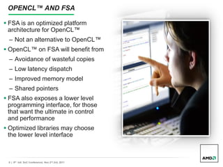 8 | 9th Intl. SoC Conference| Nov 2nd,3rd, 2011
OPENCL™ AND FSA
 FSA is an optimized platform
architecture for OpenCL™
– Not an alternative to OpenCL™
 OpenCL™ on FSA will benefit from
– Avoidance of wasteful copies
– Low latency dispatch
– Improved memory model
– Shared pointers
 FSA also exposes a lower level
programming interface, for those
that want the ultimate in control
and performance
 Optimized libraries may choose
the lower level interface
 