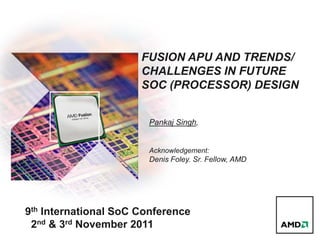 FUSION APU AND TRENDS/
CHALLENGES IN FUTURE
SOC (PROCESSOR) DESIGN
Pankaj Singh,
Acknowledgement:
Denis Foley. Sr. Fellow, AMD
9th International SoC Conference
2nd & 3rd November 2011
 