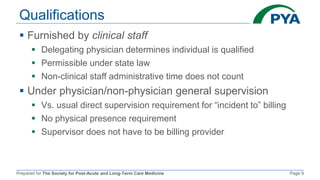 Prepared for The Society for Post-Acute and Long-Term Care Medicine Page 9
Qualifications
 Furnished by clinical staff
 Delegating physician determines individual is qualified
 Permissible under state law
 Non-clinical staff administrative time does not count
 Under physician/non-physician general supervision
 Vs. usual direct supervision requirement for “incident to” billing
 No physical presence requirement
 Supervisor does not have to be billing provider
 