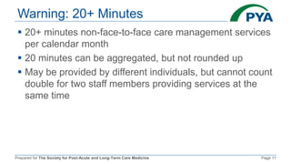 Prepared for The Society for Post-Acute and Long-Term Care Medicine Page 11
Warning: 20+ Minutes
 20+ minutes non-face-to-face care management services
per calendar month
 20 minutes can be aggregated, but not rounded up
 May be provided by different individuals, but cannot count
double for two staff members providing services at the
same time
 