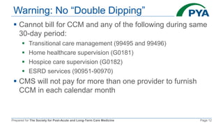 Prepared for The Society for Post-Acute and Long-Term Care Medicine Page 12
Warning: No “Double Dipping”
 Cannot bill for CCM and any of the following during same
30-day period:
 Transitional care management (99495 and 99496)
 Home healthcare supervision (G0181)
 Hospice care supervision (G0182)
 ESRD services (90951-90970)
 CMS will not pay for more than one provider to furnish
CCM in each calendar month
 
