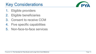 Prepared for The Society for Post-Acute and Long-Term Care Medicine Page 13
Key Considerations
1. Eligible providers
2. Eligible beneficiaries
3. Consent to receive CCM
4. Five specific capabilities
5. Non-face-to-face services
 