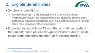 Prepared for The Society for Post-Acute and Long-Term Care Medicine Page 15
2. Eligible Beneficiaries
 2+ chronic conditions
 No definitive list – CMS maintains the Chronic Condition
Warehouse3 (CCW) for approximately 60 specified chronic and
potentially disabling conditions, but this is not an exclusive list and
CMS may recognize other conditions
 Expected to last at least 12 months, or until the death of
the patient; place patient at significant risk of death, acute
exacerbation/decompensation, or functional decline
3) https://ccwdata.org/web/guest/condition-categories
 