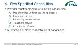 Prepared for The Society for Post-Acute and Long-Term Care Medicine Page 17
4. Five Specified Capabilities
 Provider must demonstrate following capabilities:
A. Use of certified EHR for specified purposes
B. Electronic care plan
C. Beneficiary access to care
D. Transitions of care
E. Coordination of care
 Submission of claim = attestation of capabilities
 