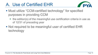 Prepared for The Society for Post-Acute and Long-Term Care Medicine Page 18
A. Use of Certified EHR
 Must utilize “CCM-certified technology” for specified
purposes in providing CCM
 the edition(s) of the meaningful use certification criteria in use as
of 12/31 of preceding year
 Not required to be meaningful user of certified EHR
technology
 