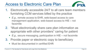 Prepared for The Society for Post-Acute and Long-Term Care Medicine Page 20
Access to Electronic Care Plan
1. Electronically accessible 24/7 to all care team members
furnishing CCM services billed by the practice
 E.g., remote access to EHR, web-based access to care
management application, web-based access to HIE – not
facsimile
2. “Must electronically share care plan information as
appropriate with other providers” caring for patient
 E.g., secure messaging, participation in HIE – not facsimile
3. Provide paper or electronic copy to beneficiary
 Must be documented in certified EHR
 